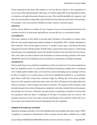 Prepared By: Dr Gaurav Sehgal
As per Syllabus of MBA(SCM) & MBA(HRM) Semester-II Central University of Jammu Page 22 of 27
Firms competing on this basis offer products or services that are superior to the competition on
one or more of the eight dimensions. Obviously, it would be undesirable if not impossible for firms
to compete on all eight dimensions of quality at once. This would be prohibitively expensive, and
there are some limitations imposed by trade-offs that must be made due to the nature of the product.
For example, a firm may sacrifice reliability in order to achieve maximum speed.
SERVICE.
Service can be defined in a number of ways. Superior service can be characterized by the term
customer service or it could mean rapid delivery, on-time delivery, or convenient location.
FLEXIBILITY.
Firms may compete on their ability to provide either flexibility of the product or volume. Firms
that can easily accept engineering changes (changes in the product) offer a strategic advantage to
their customers. This can also apply to services. A number of years ago, a well-known fast food
restaurant advertised "hold the pickles, hold the lettuce, special orders don't upset us," which meant
that ordering a non-standardized version of the product would not slow down the delivery process.
Also, some firms are able to absorb wide fluctuations in volume allowing customers with erratic
demand the luxury of not holding excessive inventories in anticipation of change in demand.
TRADEOFFS.
Firms usually focus on one distinctive competency (rarely more than two). For some competencies
there are tradeoffs involved. An automobile manufacturer producing a product that is considered
to be of high quality (leather seats, real wood trim, and an outstanding service package) will not
be able to compete on a cost/price basis as the cost of manufacture prohibits it. An automotive
parts house would like to keep their customers happy by offering the lowest prices possible.
However, if the automotive parts house also wants to be able to fill almost every single order from
walk-in customers, it must maintain an extensive inventory. The expense of this inventory could
preclude the parts house from offering prices competitive with other similar firms not choosing to
provide this level of service. Therefore, one parts house is competing on the basis of service (but
not cost/price) while the other is competing of the basis of cost/price (but not service). The
customer may have to wait a few days to get the desired part; if the customer cannot wait, he or
she can pay more and purchase the part immediately from the competitor.
ORDER WINNERS/QUALIFIERS
Operations strategist and author Terry Hill introduced the terms qualifier and order winner (1989).
A qualifier is a competitive characteristic a firm or product must be able to exhibit to be a viable
 