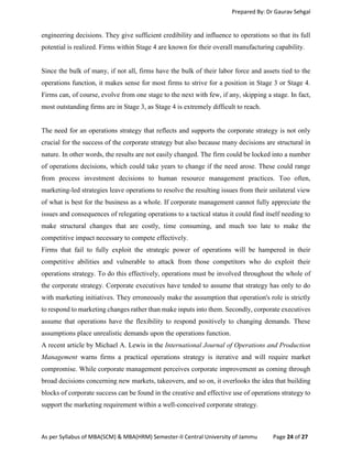 Prepared By: Dr Gaurav Sehgal
As per Syllabus of MBA(SCM) & MBA(HRM) Semester-II Central University of Jammu Page 24 of 27
engineering decisions. They give sufficient credibility and influence to operations so that its full
potential is realized. Firms within Stage 4 are known for their overall manufacturing capability.
Since the bulk of many, if not all, firms have the bulk of their labor force and assets tied to the
operations function, it makes sense for most firms to strive for a position in Stage 3 or Stage 4.
Firms can, of course, evolve from one stage to the next with few, if any, skipping a stage. In fact,
most outstanding firms are in Stage 3, as Stage 4 is extremely difficult to reach.
The need for an operations strategy that reflects and supports the corporate strategy is not only
crucial for the success of the corporate strategy but also because many decisions are structural in
nature. In other words, the results are not easily changed. The firm could be locked into a number
of operations decisions, which could take years to change if the need arose. These could range
from process investment decisions to human resource management practices. Too often,
marketing-led strategies leave operations to resolve the resulting issues from their unilateral view
of what is best for the business as a whole. If corporate management cannot fully appreciate the
issues and consequences of relegating operations to a tactical status it could find itself needing to
make structural changes that are costly, time consuming, and much too late to make the
competitive impact necessary to compete effectively.
Firms that fail to fully exploit the strategic power of operations will be hampered in their
competitive abilities and vulnerable to attack from those competitors who do exploit their
operations strategy. To do this effectively, operations must be involved throughout the whole of
the corporate strategy. Corporate executives have tended to assume that strategy has only to do
with marketing initiatives. They erroneously make the assumption that operation's role is strictly
to respond to marketing changes rather than make inputs into them. Secondly, corporate executives
assume that operations have the flexibility to respond positively to changing demands. These
assumptions place unrealistic demands upon the operations function.
A recent article by Michael A. Lewis in the International Journal of Operations and Production
Management warns firms a practical operations strategy is iterative and will require market
compromise. While corporate management perceives corporate improvement as coming through
broad decisions concerning new markets, takeovers, and so on, it overlooks the idea that building
blocks of corporate success can be found in the creative and effective use of operations strategy to
support the marketing requirement within a well-conceived corporate strategy.
 