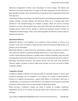 Prepared By: Dr Gaurav Sehgal
As per Syllabus of MBA(SCM) & MBA(HRM) Semester-II Central University of Jammu Page 25 of 27
Operations management's attention must increasingly be toward strategy. The balance and
direction of its activity should reflect its impact on the firm's performance toward achieving its
goals through its strategy, and on the performance of operations itself, recognizing that both need
to be done well.
Linda Nielsen-Englyst recommends a four-phase process for formulating and updating operations
strategy: learning, reviewing, aligning, and redirecting. Phase one is a learning stage where
alternatives to the intended strategy are evaluated in practice. Phase two involves reviewing
alternatives over time, allowing ideas to grow and mature. Phase three, the alignment stage, is an
analytical process where the firm attempts to identify and document financial rationale for
changing the intended strategy. Finally, in the redirecting phase, the firm tests its ideas in practice
through local initiatives.
Operational Efficiency
Operational efficiency is the capability of an enterprise to deliver products or services to its
customers in the most cost-effective manner possible while still ensuring the high quality of its
products, service and support.
Operational efficiency is often achieved by streamlining a company's core processes in order to
more effectively respond to continually changing market forces in a cost-effective manner.
In order to attain operational efficiency a company needs to minimize redundancy and waste while
leveraging the resources that contribute most to its success and utilizing the best of its workforce,
technology and business processes. The reduced internal costs that result from operational
efficiency enable a company to achieve higher profit margins or be more successful in highly
competitive markets.
Competitive Strategy
Competitive Strategy is defined as the long term plan of a particular company in order to gain
competitive advantage over its competitors in the industry. It is aimed at creating defensive
position in an industry and generating a superior ROI (Return on Investment). Such type of
strategies play a very important role when industry is very competitive and consumers are provided
with almost similar products. One can take example of mobile phone market.
Before devising a competitive strategy, one needs to evaluate all strengths, weaknesses,
opportunities, threats in the industry and then go ahead which would give one a competitive
advantage.
 