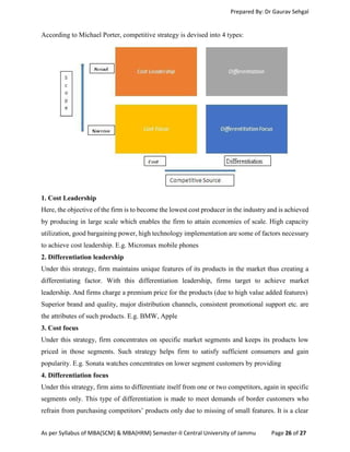 Prepared By: Dr Gaurav Sehgal
As per Syllabus of MBA(SCM) & MBA(HRM) Semester-II Central University of Jammu Page 26 of 27
According to Michael Porter, competitive strategy is devised into 4 types:
1. Cost Leadership
Here, the objective of the firm is to become the lowest cost producer in the industry and is achieved
by producing in large scale which enables the firm to attain economies of scale. High capacity
utilization, good bargaining power, high technology implementation are some of factors necessary
to achieve cost leadership. E.g. Micromax mobile phones
2. Differentiation leadership
Under this strategy, firm maintains unique features of its products in the market thus creating a
differentiating factor. With this differentiation leadership, firms target to achieve market
leadership. And firms charge a premium price for the products (due to high value added features)
Superior brand and quality, major distribution channels, consistent promotional support etc. are
the attributes of such products. E.g. BMW, Apple
3. Cost focus
Under this strategy, firm concentrates on specific market segments and keeps its products low
priced in those segments. Such strategy helps firm to satisfy sufficient consumers and gain
popularity. E.g. Sonata watches concentrates on lower segment customers by providing
4. Differentiation focus
Under this strategy, firm aims to differentiate itself from one or two competitors, again in specific
segments only. This type of differentiation is made to meet demands of border customers who
refrain from purchasing competitors’ products only due to missing of small features. It is a clear
 