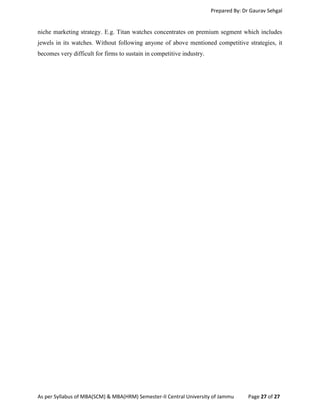 Prepared By: Dr Gaurav Sehgal
As per Syllabus of MBA(SCM) & MBA(HRM) Semester-II Central University of Jammu Page 27 of 27
niche marketing strategy. E.g. Titan watches concentrates on premium segment which includes
jewels in its watches. Without following anyone of above mentioned competitive strategies, it
becomes very difficult for firms to sustain in competitive industry.
 