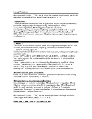 Service Operations:
(Recommended Reading : POM ,Chap 4, production processe,Manufacturing and Service
operations,Aswathappa,Sridhar Bhatt(2008)(PP41 to 42,49 to 53)

Mfg operations :
These convert inputs into tangible items.Mfg processes may be categorized as Forming
processesCasting,forging,stamping,embossing,..changeing shape without
adding/removing material, Machining processes(Metal removal by
turning,drilling,milling,grinding,shaping,boring..,& chipless methods such as Electro
Discharge Machining,Electro Spark Erosion,Electro Chemical Machining,LASER
DRILLING etc,,,) Assembly processes(welding,brazing,soldering,riveting,fastening,use
of adhesive…),



SERVICES:
Services are those economic activities, which produce generally intangible product such
as health ,education,entertainment,hospitality,fovernment,finance,transportation
…..services. similarly,repair and
maintenance,restaurants,hotels,tourism,transportation,telecom,banking,insurance,trade,fin
ancial,real estate,…
In many DEVELOPING COUNTRIES,50% OF gdp IS FROM SERVICE SECTOR.
“Any major economy that is not competitive in the service sector is not competitive
internationally”
Primary characteristics of services: 1)Intangibility(Education,but tangible is college
furniture..Purchasing does not give ownership),2)Perishability(Service can not be
inventoried eg., seat in air plane,3)Inseperability,simultaneous production &
consumption,Variability(different levels of service quality,due to human element)

Difference between goods and services:
Goods can be resold/inventoried/ some of the quality measurable/production & selling
different/Location is important/easy to automate/

Difference between Manufacturing and services:
Exists in respect of ; customer contact (Less ,More) ,uniformity of input(Less ,More),
%Labour content(Less ,More), variability in output quality (Less ,More),Location of
facility (over all economics ,proximate to customer), Diffculty in Productivity
Measurement (Less ,More), production and delivery(Not simultaneous, simultaneous),
Quality assurance challenge(Less ,More)

(Recommended Reading : POM ,Chap 14, Service operations:Planning&Scheduling,
,Aswathappa,Sridhar Bhatt(2008) )(PP291 to 302)

OPERATION STRATEGIES FOR SERVICES;
 