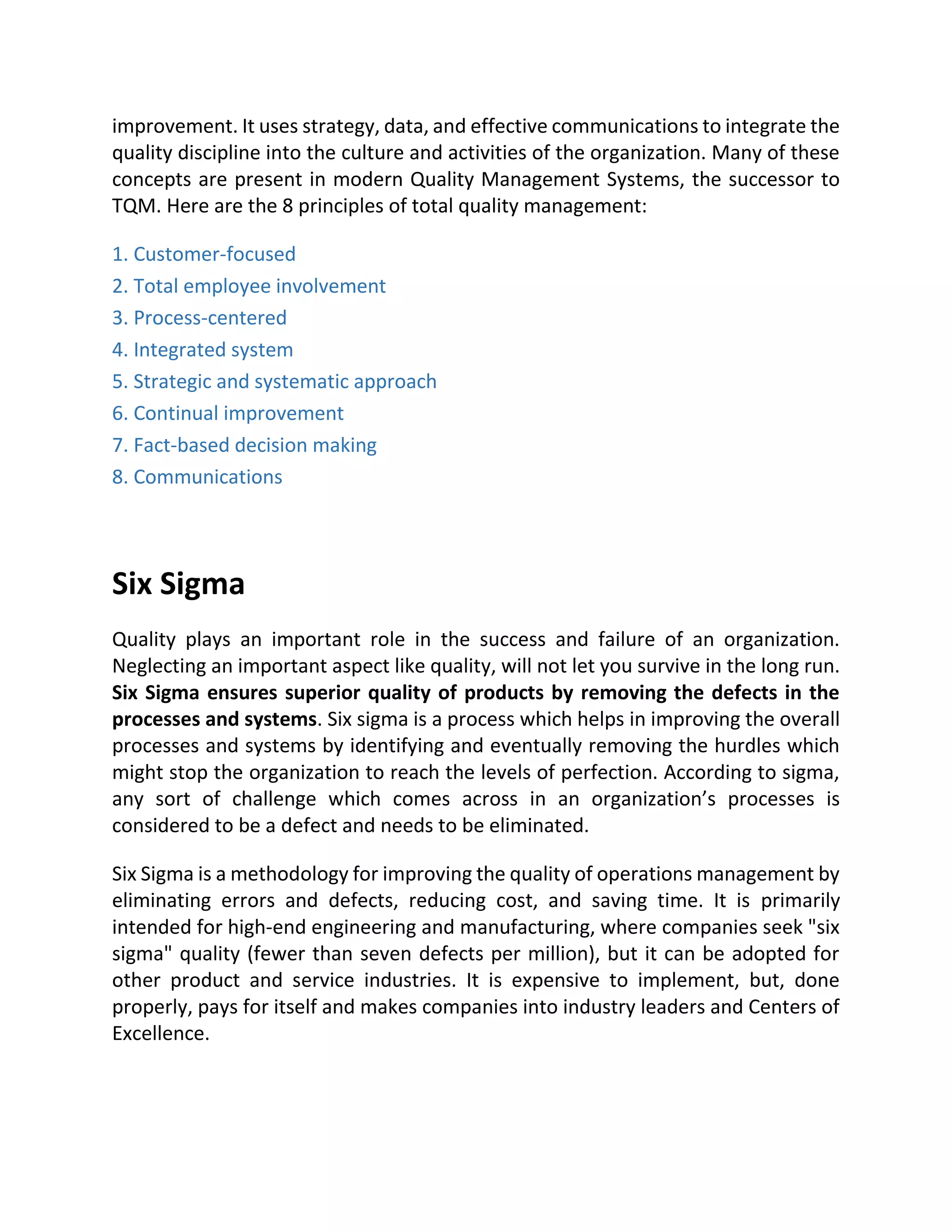 improvement. It uses strategy, data, and effective communications to integrate the
quality discipline into the culture and activities of the organization. Many of these
concepts are present in modern Quality Management Systems, the successor to
TQM. Here are the 8 principles of total quality management:
1. Customer-focused
2. Total employee involvement
3. Process-centered
4. Integrated system
5. Strategic and systematic approach
6. Continual improvement
7. Fact-based decision making
8. Communications
Six Sigma
Quality plays an important role in the success and failure of an organization.
Neglecting an important aspect like quality, will not let you survive in the long run.
Six Sigma ensures superior quality of products by removing the defects in the
processes and systems. Six sigma is a process which helps in improving the overall
processes and systems by identifying and eventually removing the hurdles which
might stop the organization to reach the levels of perfection. According to sigma,
any sort of challenge which comes across in an organization’s processes is
considered to be a defect and needs to be eliminated.
Six Sigma is a methodology for improving the quality of operations management by
eliminating errors and defects, reducing cost, and saving time. It is primarily
intended for high-end engineering and manufacturing, where companies seek "six
sigma" quality (fewer than seven defects per million), but it can be adopted for
other product and service industries. It is expensive to implement, but, done
properly, pays for itself and makes companies into industry leaders and Centers of
Excellence.
 
