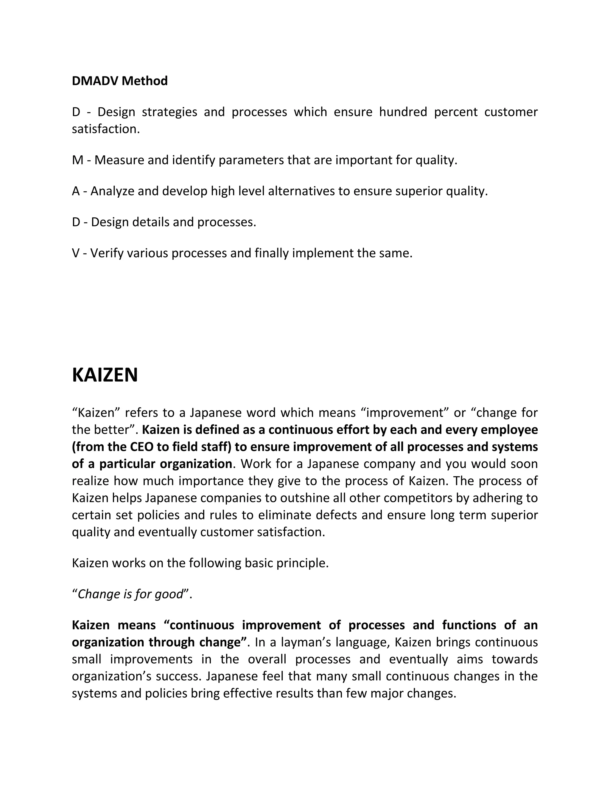 DMADV Method
D - Design strategies and processes which ensure hundred percent customer
satisfaction.
M - Measure and identify parameters that are important for quality.
A - Analyze and develop high level alternatives to ensure superior quality.
D - Design details and processes.
V - Verify various processes and finally implement the same.
KAIZEN
“Kaizen” refers to a Japanese word which means “improvement” or “change for
the better”. Kaizen is defined as a continuous effort by each and every employee
(from the CEO to field staff) to ensure improvement of all processes and systems
of a particular organization. Work for a Japanese company and you would soon
realize how much importance they give to the process of Kaizen. The process of
Kaizen helps Japanese companies to outshine all other competitors by adhering to
certain set policies and rules to eliminate defects and ensure long term superior
quality and eventually customer satisfaction.
Kaizen works on the following basic principle.
“Change is for good”.
Kaizen means “continuous improvement of processes and functions of an
organization through change”. In a layman’s language, Kaizen brings continuous
small improvements in the overall processes and eventually aims towards
organization’s success. Japanese feel that many small continuous changes in the
systems and policies bring effective results than few major changes.
 