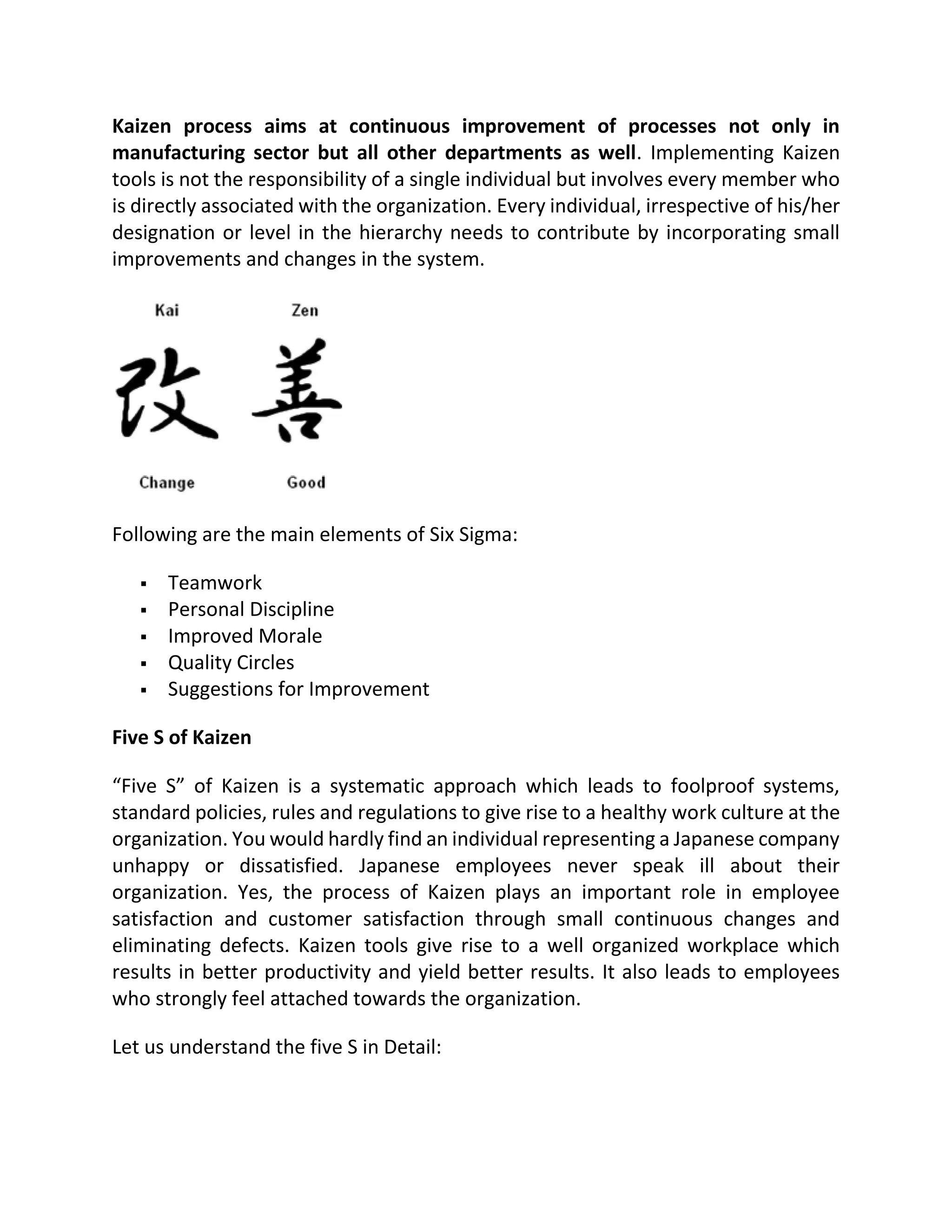 Kaizen process aims at continuous improvement of processes not only in
manufacturing sector but all other departments as well. Implementing Kaizen
tools is not the responsibility of a single individual but involves every member who
is directly associated with the organization. Every individual, irrespective of his/her
designation or level in the hierarchy needs to contribute by incorporating small
improvements and changes in the system.
Following are the main elements of Six Sigma:
 Teamwork
 Personal Discipline
 Improved Morale
 Quality Circles
 Suggestions for Improvement
Five S of Kaizen
“Five S” of Kaizen is a systematic approach which leads to foolproof systems,
standard policies, rules and regulations to give rise to a healthy work culture at the
organization. You would hardly find an individual representing a Japanese company
unhappy or dissatisfied. Japanese employees never speak ill about their
organization. Yes, the process of Kaizen plays an important role in employee
satisfaction and customer satisfaction through small continuous changes and
eliminating defects. Kaizen tools give rise to a well organized workplace which
results in better productivity and yield better results. It also leads to employees
who strongly feel attached towards the organization.
Let us understand the five S in Detail:
 