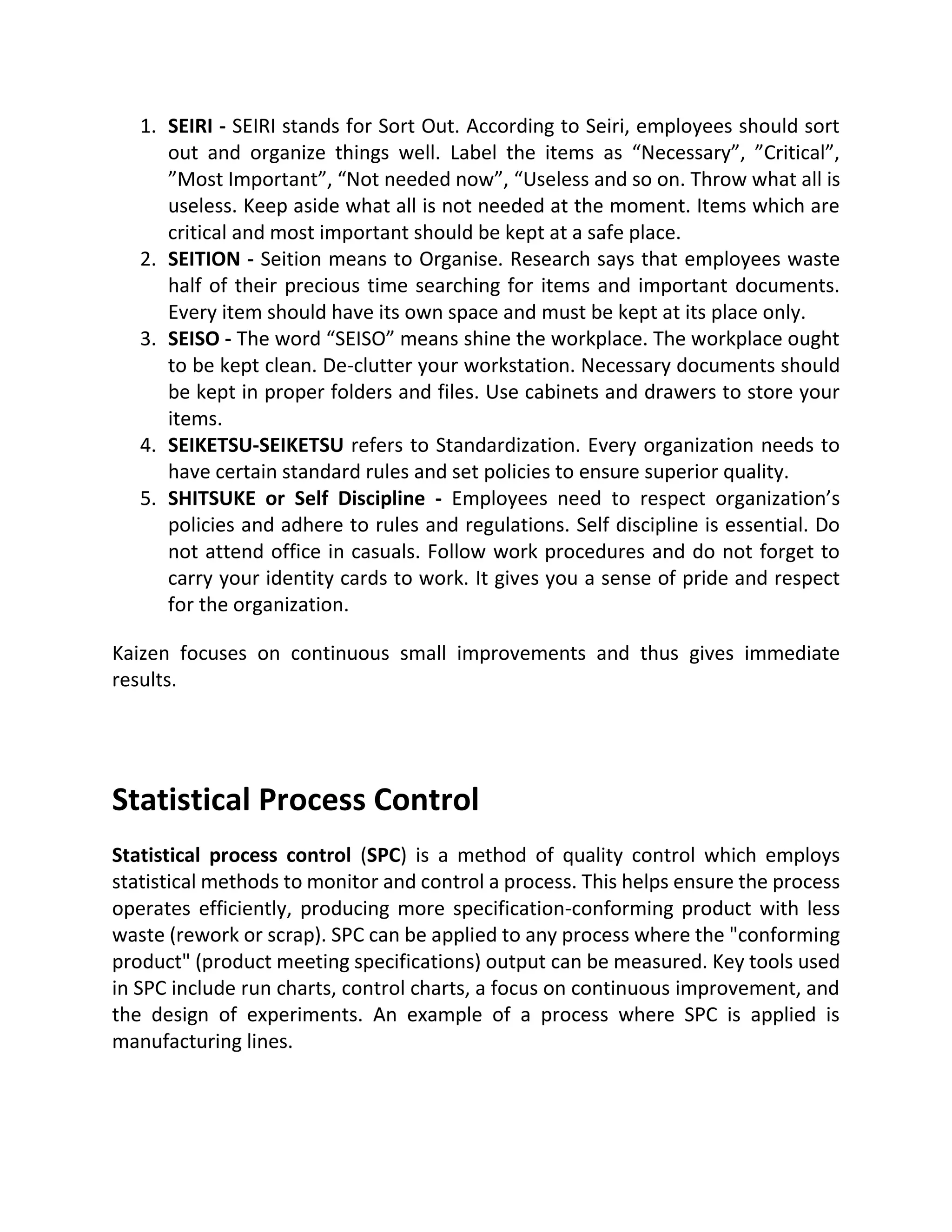 1. SEIRI - SEIRI stands for Sort Out. According to Seiri, employees should sort
out and organize things well. Label the items as “Necessary”, ”Critical”,
”Most Important”, “Not needed now”, “Useless and so on. Throw what all is
useless. Keep aside what all is not needed at the moment. Items which are
critical and most important should be kept at a safe place.
2. SEITION - Seition means to Organise. Research says that employees waste
half of their precious time searching for items and important documents.
Every item should have its own space and must be kept at its place only.
3. SEISO - The word “SEISO” means shine the workplace. The workplace ought
to be kept clean. De-clutter your workstation. Necessary documents should
be kept in proper folders and files. Use cabinets and drawers to store your
items.
4. SEIKETSU-SEIKETSU refers to Standardization. Every organization needs to
have certain standard rules and set policies to ensure superior quality.
5. SHITSUKE or Self Discipline - Employees need to respect organization’s
policies and adhere to rules and regulations. Self discipline is essential. Do
not attend office in casuals. Follow work procedures and do not forget to
carry your identity cards to work. It gives you a sense of pride and respect
for the organization.
Kaizen focuses on continuous small improvements and thus gives immediate
results.
Statistical Process Control
Statistical process control (SPC) is a method of quality control which employs
statistical methods to monitor and control a process. This helps ensure the process
operates efficiently, producing more specification-conforming product with less
waste (rework or scrap). SPC can be applied to any process where the "conforming
product" (product meeting specifications) output can be measured. Key tools used
in SPC include run charts, control charts, a focus on continuous improvement, and
the design of experiments. An example of a process where SPC is applied is
manufacturing lines.
 