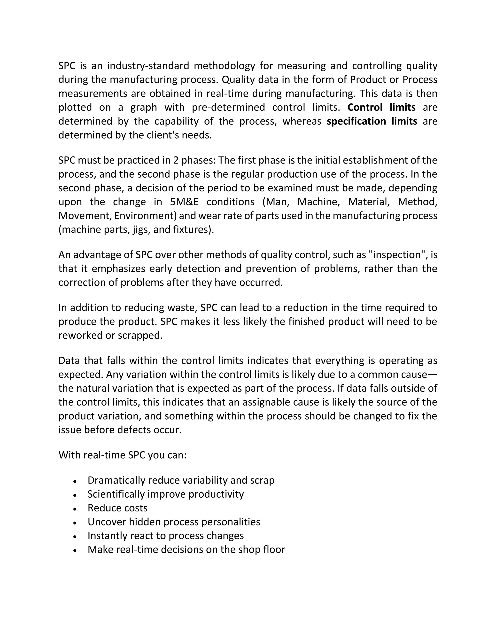 SPC is an industry-standard methodology for measuring and controlling quality
during the manufacturing process. Quality data in the form of Product or Process
measurements are obtained in real-time during manufacturing. This data is then
plotted on a graph with pre-determined control limits. Control limits are
determined by the capability of the process, whereas specification limits are
determined by the client's needs.
SPC must be practiced in 2 phases: The first phase is the initial establishment of the
process, and the second phase is the regular production use of the process. In the
second phase, a decision of the period to be examined must be made, depending
upon the change in 5M&E conditions (Man, Machine, Material, Method,
Movement, Environment) and wear rate of parts used in the manufacturing process
(machine parts, jigs, and fixtures).
An advantage of SPC over other methods of quality control, such as "inspection", is
that it emphasizes early detection and prevention of problems, rather than the
correction of problems after they have occurred.
In addition to reducing waste, SPC can lead to a reduction in the time required to
produce the product. SPC makes it less likely the finished product will need to be
reworked or scrapped.
Data that falls within the control limits indicates that everything is operating as
expected. Any variation within the control limits is likely due to a common cause—
the natural variation that is expected as part of the process. If data falls outside of
the control limits, this indicates that an assignable cause is likely the source of the
product variation, and something within the process should be changed to fix the
issue before defects occur.
With real-time SPC you can:
 Dramatically reduce variability and scrap
 Scientifically improve productivity
 Reduce costs
 Uncover hidden process personalities
 Instantly react to process changes
 Make real-time decisions on the shop floor
 