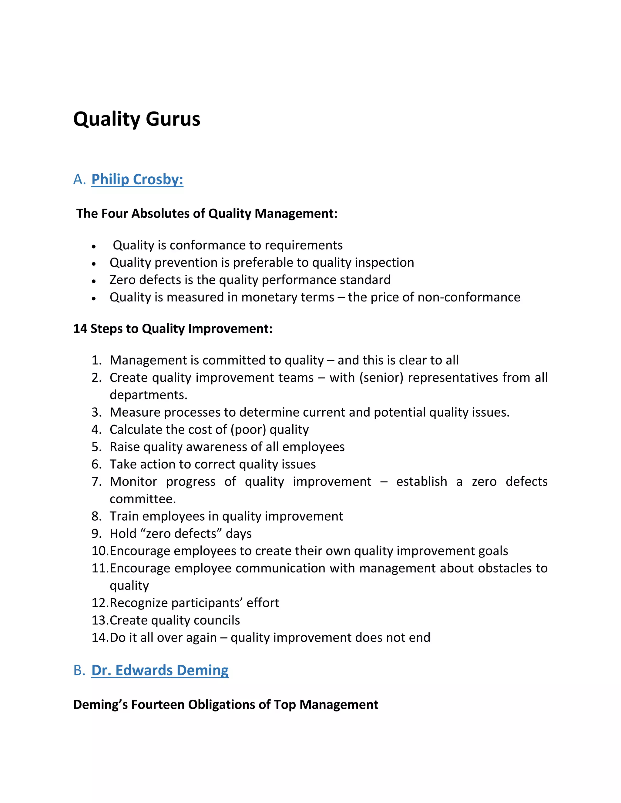 Quality Gurus
A. Philip Crosby:
The Four Absolutes of Quality Management:
 Quality is conformance to requirements
 Quality prevention is preferable to quality inspection
 Zero defects is the quality performance standard
 Quality is measured in monetary terms – the price of non-conformance
14 Steps to Quality Improvement:
1. Management is committed to quality – and this is clear to all
2. Create quality improvement teams – with (senior) representatives from all
departments.
3. Measure processes to determine current and potential quality issues.
4. Calculate the cost of (poor) quality
5. Raise quality awareness of all employees
6. Take action to correct quality issues
7. Monitor progress of quality improvement – establish a zero defects
committee.
8. Train employees in quality improvement
9. Hold “zero defects” days
10.Encourage employees to create their own quality improvement goals
11.Encourage employee communication with management about obstacles to
quality
12.Recognize participants’ effort
13.Create quality councils
14.Do it all over again – quality improvement does not end
B. Dr. Edwards Deming
Deming’s Fourteen Obligations of Top Management
 