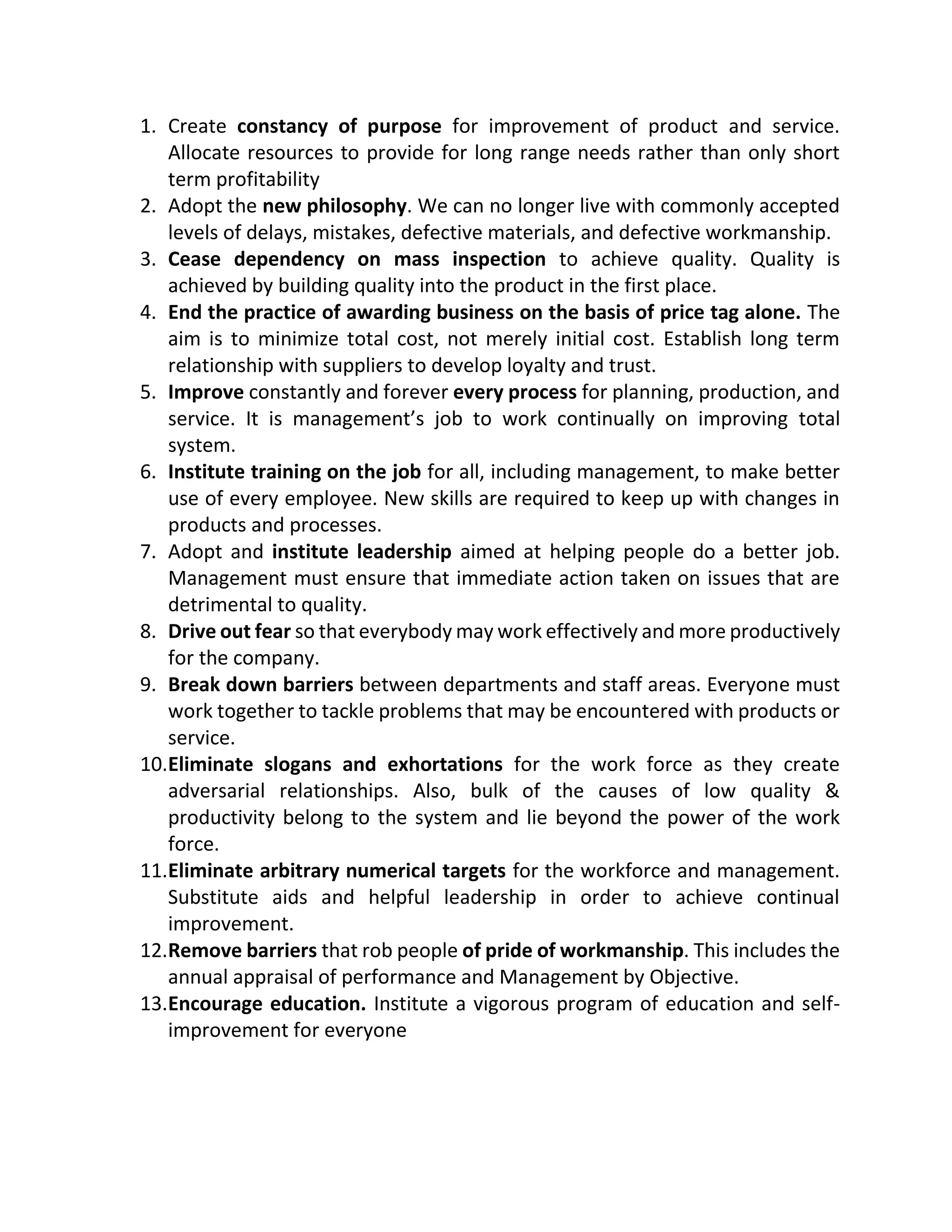 1. Create constancy of purpose for improvement of product and service.
Allocate resources to provide for long range needs rather than only short
term profitability
2. Adopt the new philosophy. We can no longer live with commonly accepted
levels of delays, mistakes, defective materials, and defective workmanship.
3. Cease dependency on mass inspection to achieve quality. Quality is
achieved by building quality into the product in the first place.
4. End the practice of awarding business on the basis of price tag alone. The
aim is to minimize total cost, not merely initial cost. Establish long term
relationship with suppliers to develop loyalty and trust.
5. Improve constantly and forever every process for planning, production, and
service. It is management’s job to work continually on improving total
system.
6. Institute training on the job for all, including management, to make better
use of every employee. New skills are required to keep up with changes in
products and processes.
7. Adopt and institute leadership aimed at helping people do a better job.
Management must ensure that immediate action taken on issues that are
detrimental to quality.
8. Drive out fear so that everybody may work effectively and more productively
for the company.
9. Break down barriers between departments and staff areas. Everyone must
work together to tackle problems that may be encountered with products or
service.
10.Eliminate slogans and exhortations for the work force as they create
adversarial relationships. Also, bulk of the causes of low quality &
productivity belong to the system and lie beyond the power of the work
force.
11.Eliminate arbitrary numerical targets for the workforce and management.
Substitute aids and helpful leadership in order to achieve continual
improvement.
12.Remove barriers that rob people of pride of workmanship. This includes the
annual appraisal of performance and Management by Objective.
13.Encourage education. Institute a vigorous program of education and self-
improvement for everyone
 