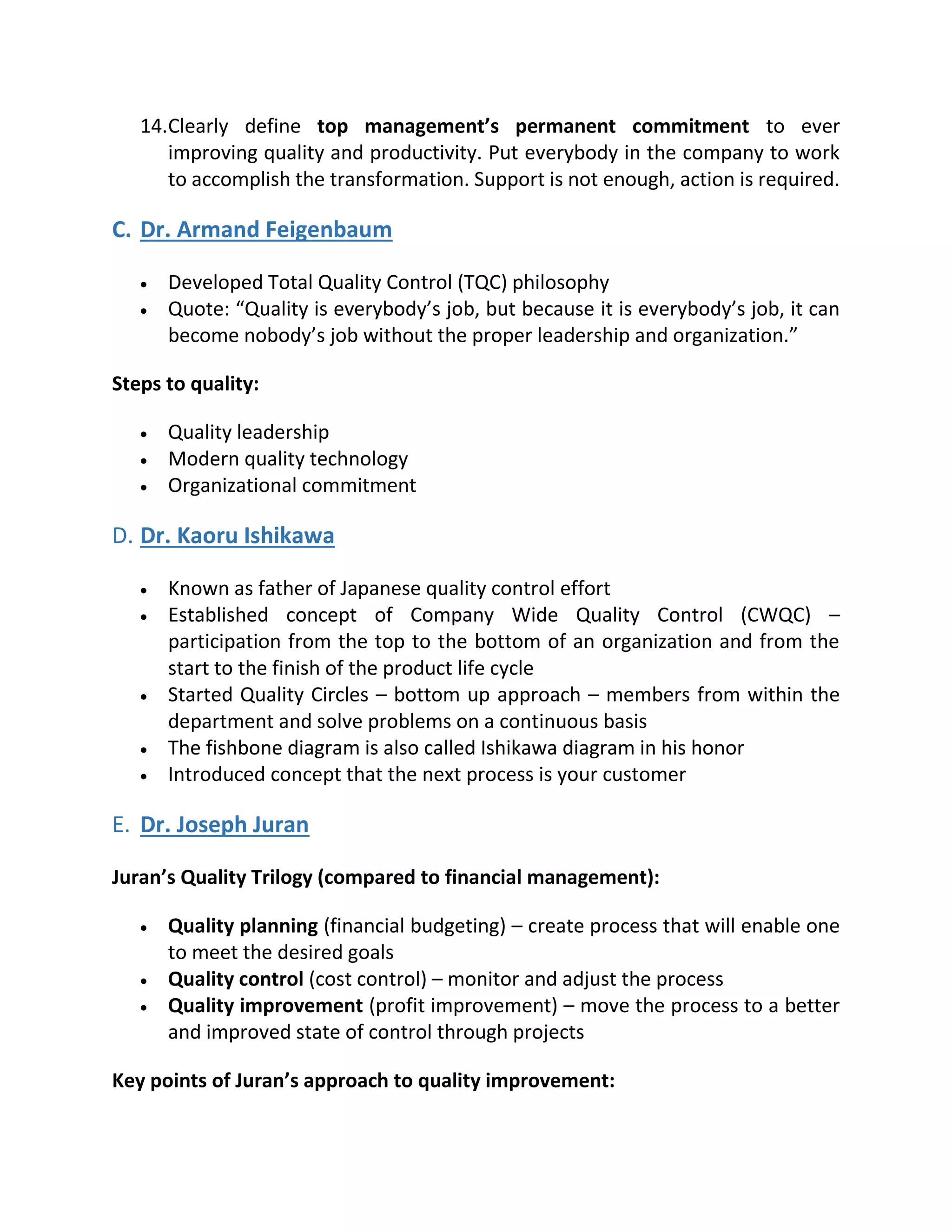 14.Clearly define top management’s permanent commitment to ever
improving quality and productivity. Put everybody in the company to work
to accomplish the transformation. Support is not enough, action is required.
C. Dr. Armand Feigenbaum
 Developed Total Quality Control (TQC) philosophy
 Quote: “Quality is everybody’s job, but because it is everybody’s job, it can
become nobody’s job without the proper leadership and organization.”
Steps to quality:
 Quality leadership
 Modern quality technology
 Organizational commitment
D. Dr. Kaoru Ishikawa
 Known as father of Japanese quality control effort
 Established concept of Company Wide Quality Control (CWQC) –
participation from the top to the bottom of an organization and from the
start to the finish of the product life cycle
 Started Quality Circles – bottom up approach – members from within the
department and solve problems on a continuous basis
 The fishbone diagram is also called Ishikawa diagram in his honor
 Introduced concept that the next process is your customer
E. Dr. Joseph Juran
Juran’s Quality Trilogy (compared to financial management):
 Quality planning (financial budgeting) – create process that will enable one
to meet the desired goals
 Quality control (cost control) – monitor and adjust the process
 Quality improvement (profit improvement) – move the process to a better
and improved state of control through projects
Key points of Juran’s approach to quality improvement:
 