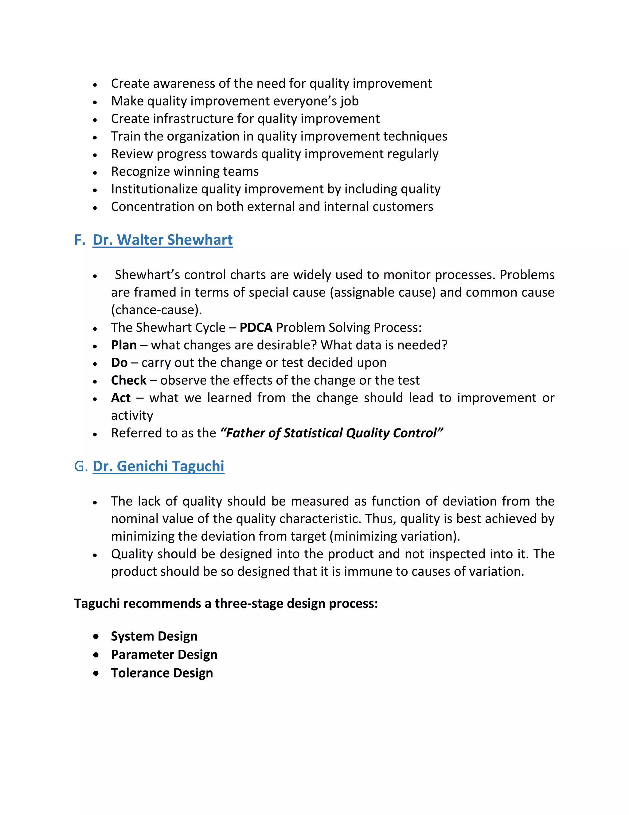  Create awareness of the need for quality improvement
 Make quality improvement everyone’s job
 Create infrastructure for quality improvement
 Train the organization in quality improvement techniques
 Review progress towards quality improvement regularly
 Recognize winning teams
 Institutionalize quality improvement by including quality
 Concentration on both external and internal customers
F. Dr. Walter Shewhart
 Shewhart’s control charts are widely used to monitor processes. Problems
are framed in terms of special cause (assignable cause) and common cause
(chance-cause).
 The Shewhart Cycle – PDCA Problem Solving Process:
 Plan – what changes are desirable? What data is needed?
 Do – carry out the change or test decided upon
 Check – observe the effects of the change or the test
 Act – what we learned from the change should lead to improvement or
activity
 Referred to as the “Father of Statistical Quality Control”
G. Dr. Genichi Taguchi
 The lack of quality should be measured as function of deviation from the
nominal value of the quality characteristic. Thus, quality is best achieved by
minimizing the deviation from target (minimizing variation).
 Quality should be designed into the product and not inspected into it. The
product should be so designed that it is immune to causes of variation.
Taguchi recommends a three-stage design process:
 System Design
 Parameter Design
 Tolerance Design
 