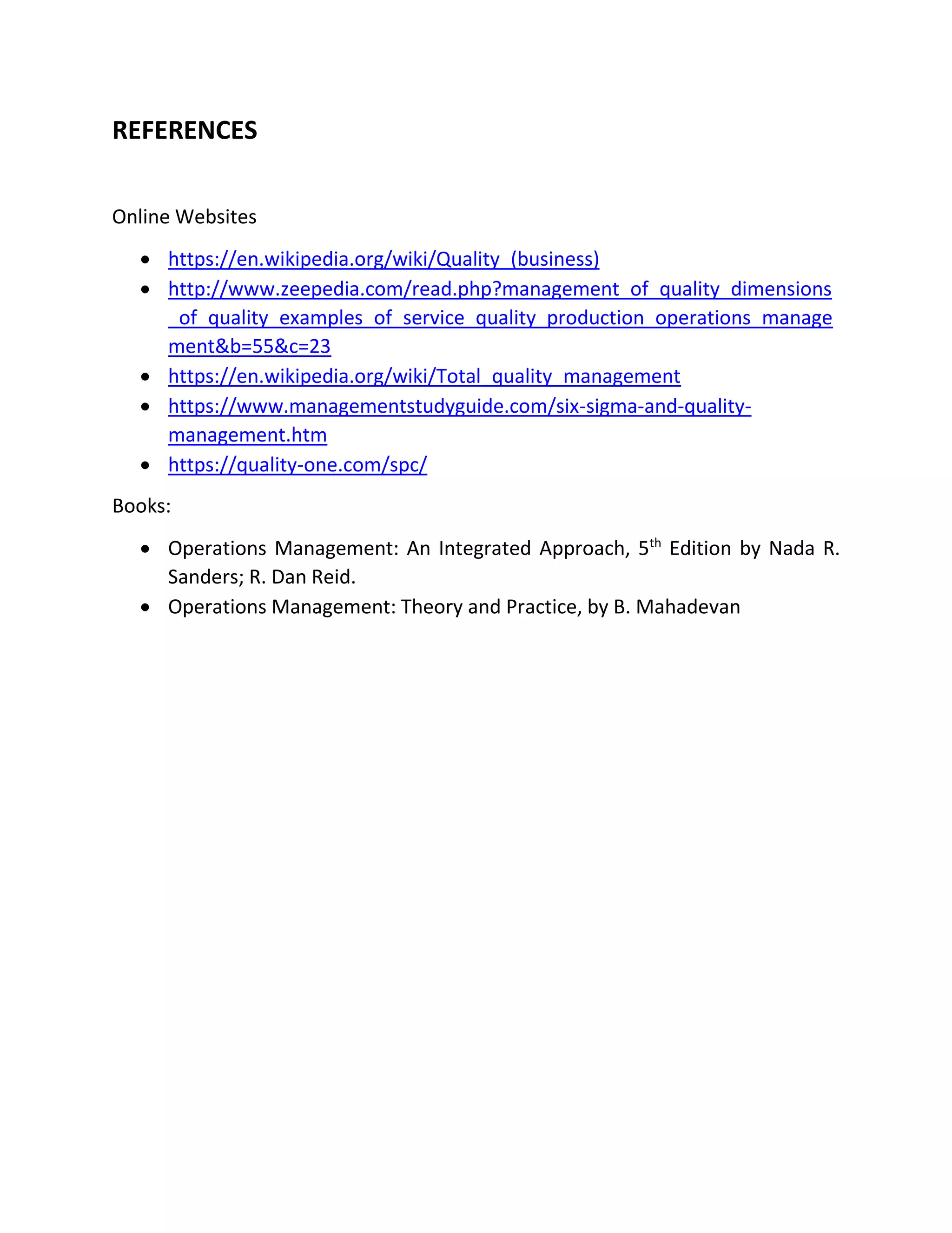 REFERENCES
Online Websites
 https://en.wikipedia.org/wiki/Quality_(business)
 http://www.zeepedia.com/read.php?management_of_quality_dimensions
_of_quality_examples_of_service_quality_production_operations_manage
ment&b=55&c=23
 https://en.wikipedia.org/wiki/Total_quality_management
 https://www.managementstudyguide.com/six-sigma-and-quality-
management.htm
 https://quality-one.com/spc/
Books:
 Operations Management: An Integrated Approach, 5th
Edition by Nada R.
Sanders; R. Dan Reid.
 Operations Management: Theory and Practice, by B. Mahadevan
 