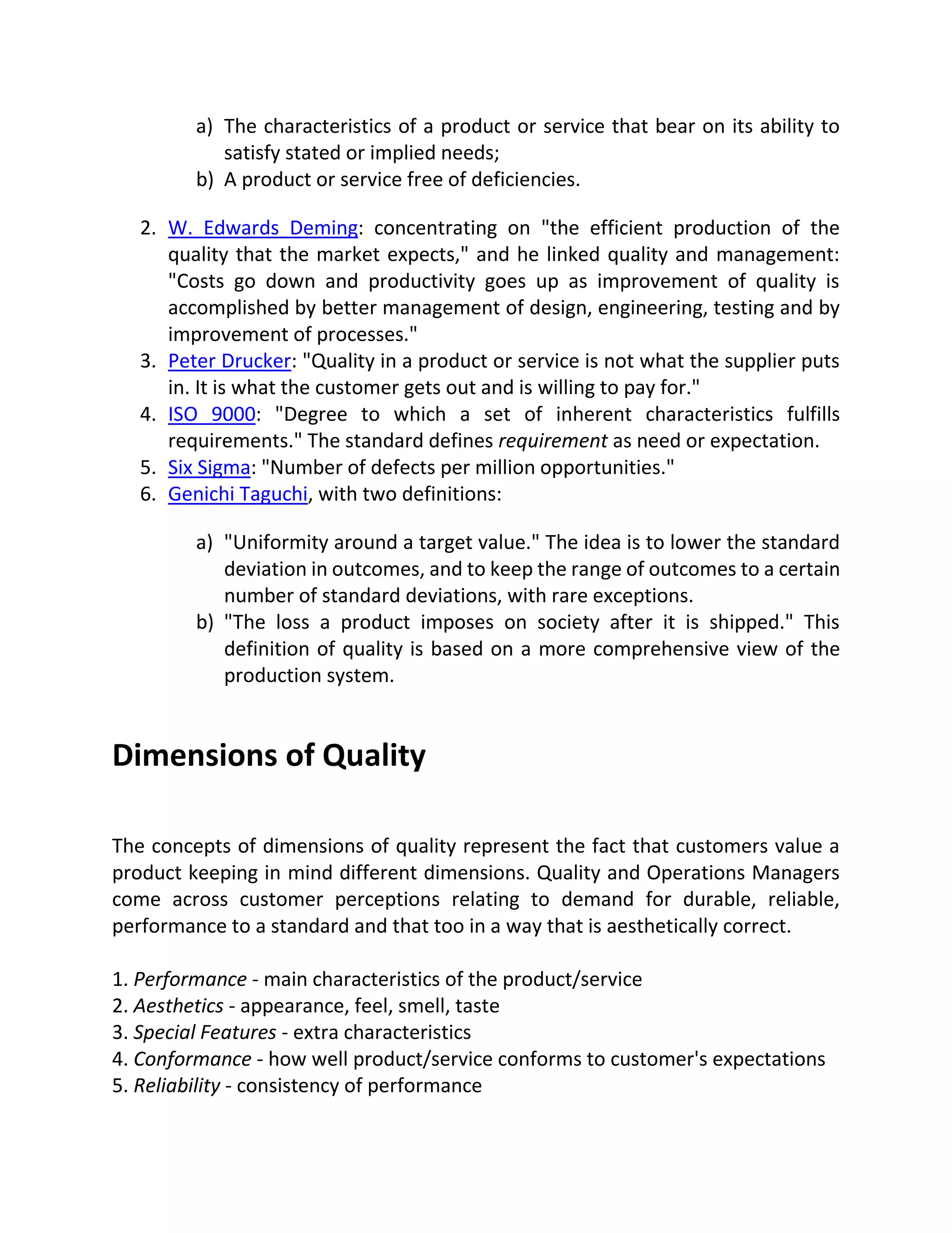a) The characteristics of a product or service that bear on its ability to
satisfy stated or implied needs;
b) A product or service free of deficiencies.
2. W. Edwards Deming: concentrating on "the efficient production of the
quality that the market expects," and he linked quality and management:
"Costs go down and productivity goes up as improvement of quality is
accomplished by better management of design, engineering, testing and by
improvement of processes."
3. Peter Drucker: "Quality in a product or service is not what the supplier puts
in. It is what the customer gets out and is willing to pay for."
4. ISO 9000: "Degree to which a set of inherent characteristics fulfills
requirements." The standard defines requirement as need or expectation.
5. Six Sigma: "Number of defects per million opportunities."
6. Genichi Taguchi, with two definitions:
a) "Uniformity around a target value." The idea is to lower the standard
deviation in outcomes, and to keep the range of outcomes to a certain
number of standard deviations, with rare exceptions.
b) "The loss a product imposes on society after it is shipped." This
definition of quality is based on a more comprehensive view of the
production system.
Dimensions of Quality
The concepts of dimensions of quality represent the fact that customers value a
product keeping in mind different dimensions. Quality and Operations Managers
come across customer perceptions relating to demand for durable, reliable,
performance to a standard and that too in a way that is aesthetically correct.
1. Performance - main characteristics of the product/service
2. Aesthetics - appearance, feel, smell, taste
3. Special Features - extra characteristics
4. Conformance - how well product/service conforms to customer's expectations
5. Reliability - consistency of performance
 