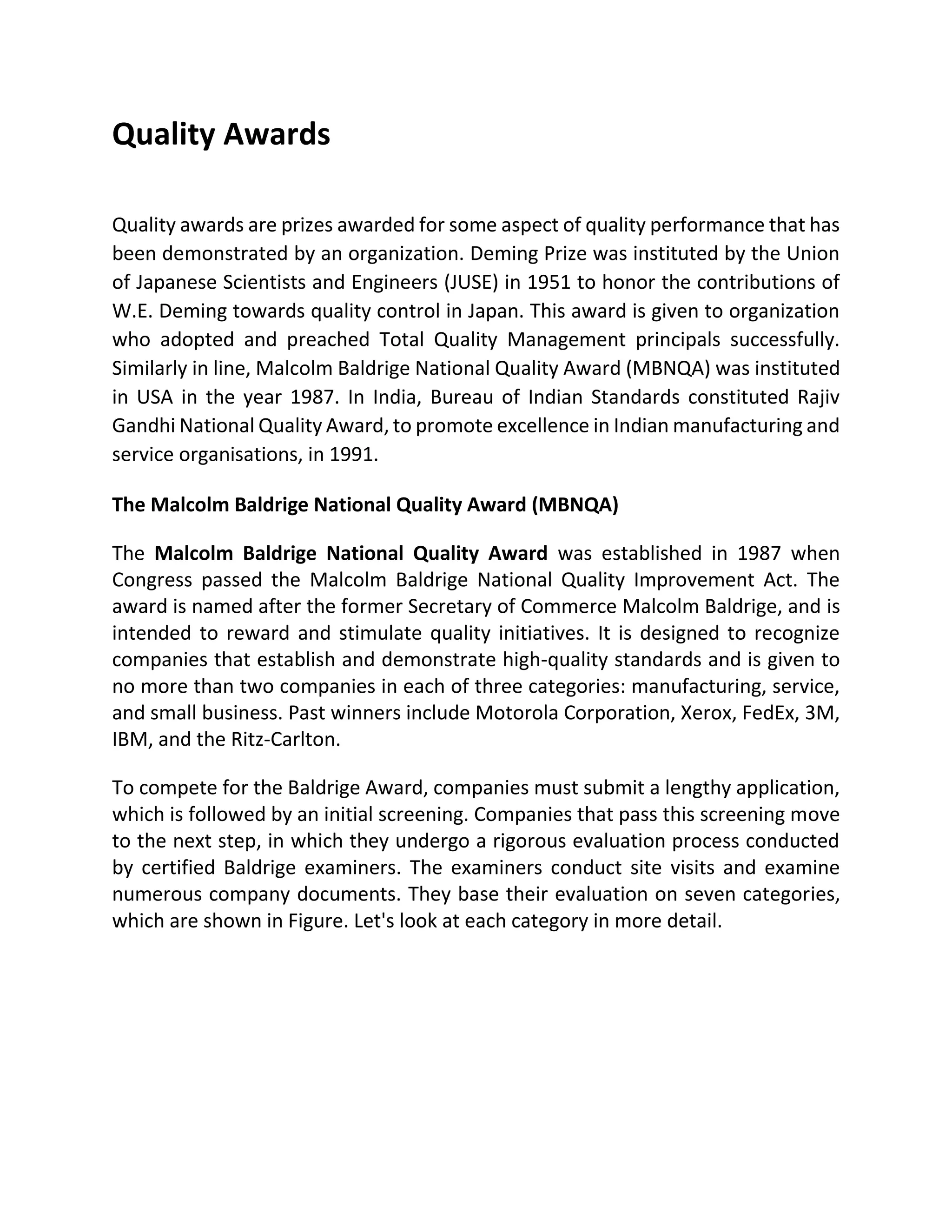 Quality Awards
Quality awards are prizes awarded for some aspect of quality performance that has
been demonstrated by an organization. Deming Prize was instituted by the Union
of Japanese Scientists and Engineers (JUSE) in 1951 to honor the contributions of
W.E. Deming towards quality control in Japan. This award is given to organization
who adopted and preached Total Quality Management principals successfully.
Similarly in line, Malcolm Baldrige National Quality Award (MBNQA) was instituted
in USA in the year 1987. In India, Bureau of Indian Standards constituted Rajiv
Gandhi National Quality Award, to promote excellence in Indian manufacturing and
service organisations, in 1991.
The Malcolm Baldrige National Quality Award (MBNQA)
The Malcolm Baldrige National Quality Award was established in 1987 when
Congress passed the Malcolm Baldrige National Quality Improvement Act. The
award is named after the former Secretary of Commerce Malcolm Baldrige, and is
intended to reward and stimulate quality initiatives. It is designed to recognize
companies that establish and demonstrate high-quality standards and is given to
no more than two companies in each of three categories: manufacturing, service,
and small business. Past winners include Motorola Corporation, Xerox, FedEx, 3M,
IBM, and the Ritz-Carlton.
To compete for the Baldrige Award, companies must submit a lengthy application,
which is followed by an initial screening. Companies that pass this screening move
to the next step, in which they undergo a rigorous evaluation process conducted
by certified Baldrige examiners. The examiners conduct site visits and examine
numerous company documents. They base their evaluation on seven categories,
which are shown in Figure. Let's look at each category in more detail.
 