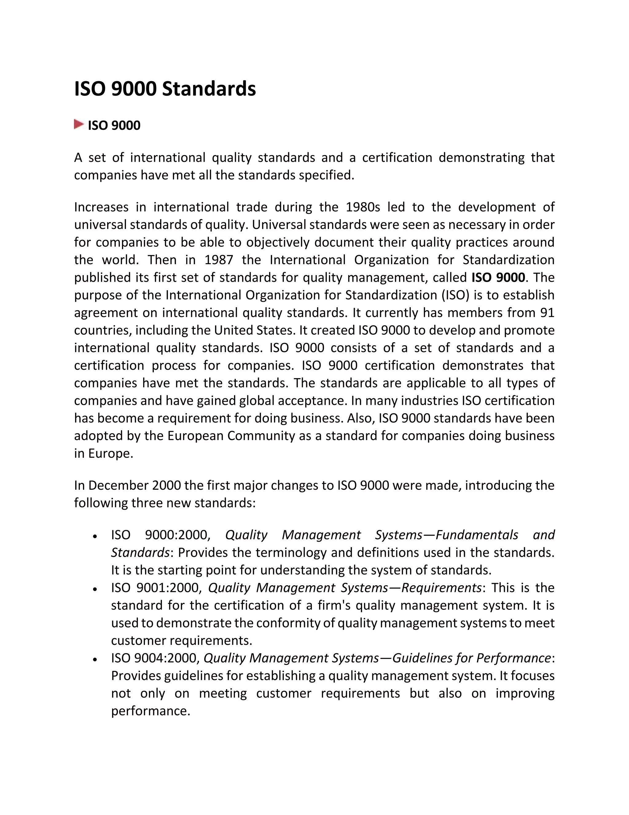 ISO 9000 Standards
ISO 9000
A set of international quality standards and a certification demonstrating that
companies have met all the standards specified.
Increases in international trade during the 1980s led to the development of
universal standards of quality. Universal standards were seen as necessary in order
for companies to be able to objectively document their quality practices around
the world. Then in 1987 the International Organization for Standardization
published its first set of standards for quality management, called ISO 9000. The
purpose of the International Organization for Standardization (ISO) is to establish
agreement on international quality standards. It currently has members from 91
countries, including the United States. It created ISO 9000 to develop and promote
international quality standards. ISO 9000 consists of a set of standards and a
certification process for companies. ISO 9000 certification demonstrates that
companies have met the standards. The standards are applicable to all types of
companies and have gained global acceptance. In many industries ISO certification
has become a requirement for doing business. Also, ISO 9000 standards have been
adopted by the European Community as a standard for companies doing business
in Europe.
In December 2000 the first major changes to ISO 9000 were made, introducing the
following three new standards:
 ISO 9000:2000, Quality Management Systems—Fundamentals and
Standards: Provides the terminology and definitions used in the standards.
It is the starting point for understanding the system of standards.
 ISO 9001:2000, Quality Management Systems—Requirements: This is the
standard for the certification of a firm's quality management system. It is
used to demonstrate the conformity of quality management systems to meet
customer requirements.
 ISO 9004:2000, Quality Management Systems—Guidelines for Performance:
Provides guidelines for establishing a quality management system. It focuses
not only on meeting customer requirements but also on improving
performance.
 