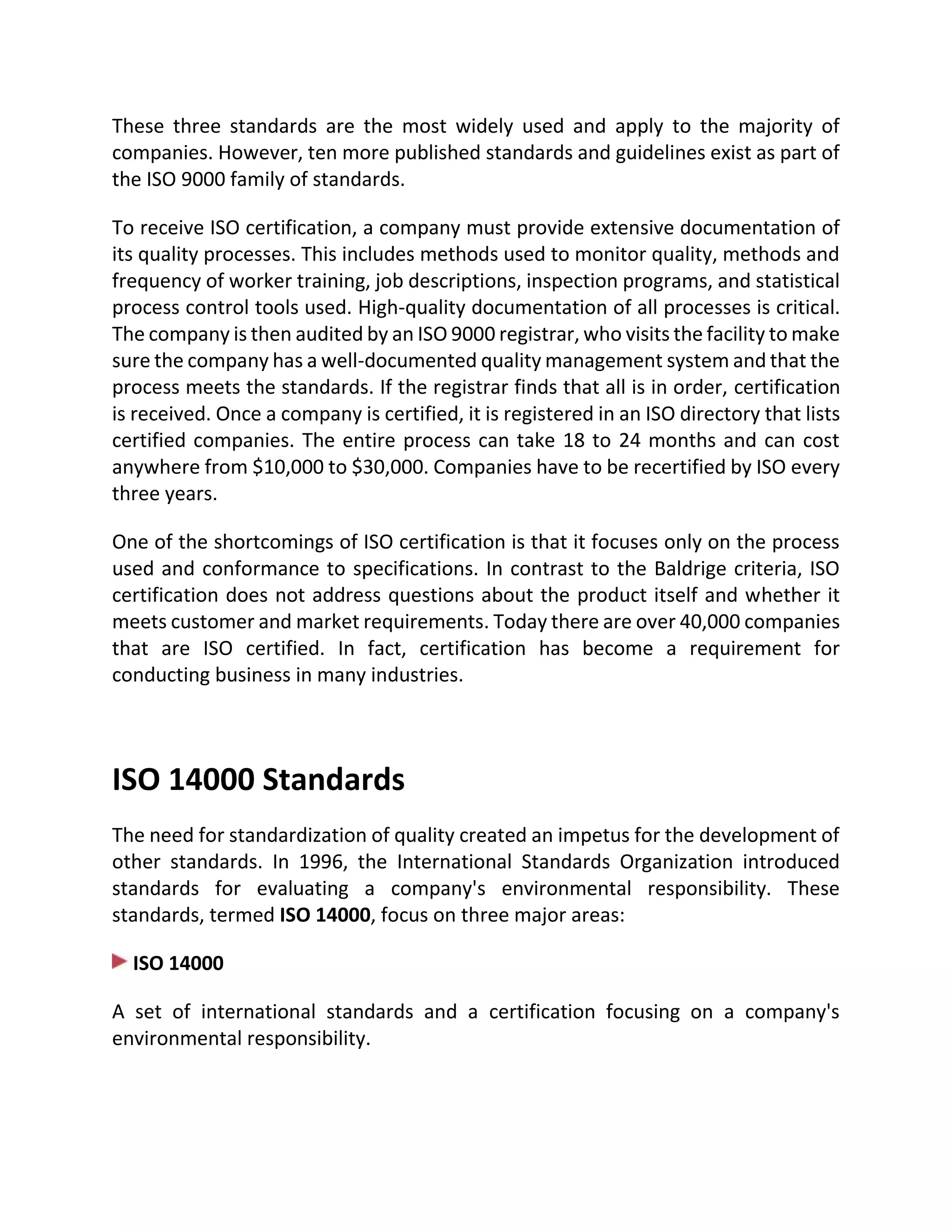 These three standards are the most widely used and apply to the majority of
companies. However, ten more published standards and guidelines exist as part of
the ISO 9000 family of standards.
To receive ISO certification, a company must provide extensive documentation of
its quality processes. This includes methods used to monitor quality, methods and
frequency of worker training, job descriptions, inspection programs, and statistical
process control tools used. High-quality documentation of all processes is critical.
The company is then audited by an ISO 9000 registrar, who visits the facility to make
sure the company has a well-documented quality management system and that the
process meets the standards. If the registrar finds that all is in order, certification
is received. Once a company is certified, it is registered in an ISO directory that lists
certified companies. The entire process can take 18 to 24 months and can cost
anywhere from $10,000 to $30,000. Companies have to be recertified by ISO every
three years.
One of the shortcomings of ISO certification is that it focuses only on the process
used and conformance to specifications. In contrast to the Baldrige criteria, ISO
certification does not address questions about the product itself and whether it
meets customer and market requirements. Today there are over 40,000 companies
that are ISO certified. In fact, certification has become a requirement for
conducting business in many industries.
ISO 14000 Standards
The need for standardization of quality created an impetus for the development of
other standards. In 1996, the International Standards Organization introduced
standards for evaluating a company's environmental responsibility. These
standards, termed ISO 14000, focus on three major areas:
ISO 14000
A set of international standards and a certification focusing on a company's
environmental responsibility.
 