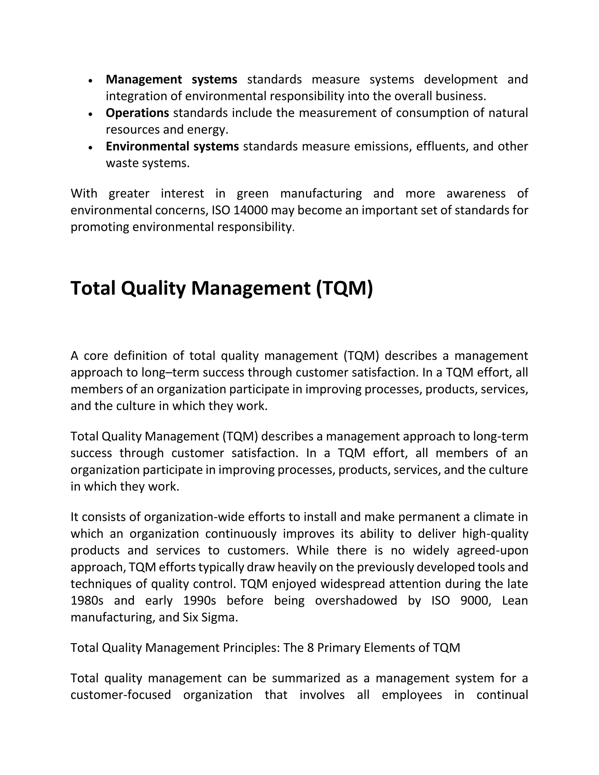  Management systems standards measure systems development and
integration of environmental responsibility into the overall business.
 Operations standards include the measurement of consumption of natural
resources and energy.
 Environmental systems standards measure emissions, effluents, and other
waste systems.
With greater interest in green manufacturing and more awareness of
environmental concerns, ISO 14000 may become an important set of standards for
promoting environmental responsibility.
Total Quality Management (TQM)
A core definition of total quality management (TQM) describes a management
approach to long–term success through customer satisfaction. In a TQM effort, all
members of an organization participate in improving processes, products, services,
and the culture in which they work.
Total Quality Management (TQM) describes a management approach to long-term
success through customer satisfaction. In a TQM effort, all members of an
organization participate in improving processes, products, services, and the culture
in which they work.
It consists of organization-wide efforts to install and make permanent a climate in
which an organization continuously improves its ability to deliver high-quality
products and services to customers. While there is no widely agreed-upon
approach, TQM efforts typically draw heavily on the previously developed tools and
techniques of quality control. TQM enjoyed widespread attention during the late
1980s and early 1990s before being overshadowed by ISO 9000, Lean
manufacturing, and Six Sigma.
Total Quality Management Principles: The 8 Primary Elements of TQM
Total quality management can be summarized as a management system for a
customer-focused organization that involves all employees in continual
 