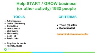 OpenMind.com.ua
Подорожуй. Навчайся. Заробляй
TOOLS
Help START / GROW business
(or other activity) 1930 people
● Advertisement
● Online Community
● Consulting
● Infoproducts
● Live Events
● Mentorship
● Book (-s)
● Public talks
● Blog / social media
● Friendly Advice
● Three (3) sales
● Documented
openmind.com.ua/people/
CRITERIAS
 