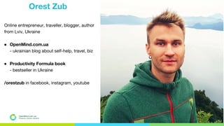 Orest Zub
Online entrepreneur, traveller, blogger, author
from Lviv, Ukraine
● OpenMind.com.ua
- ukrainian blog about self-help, travel, biz
● Productivity Formula book
- bestseller in Ukraine
/orestzub in facebook, instagram, youtube
OpenMind.com.ua
Подорожуй. Навчайся. Заробляй
 