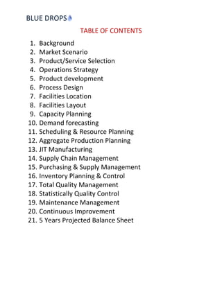 BLUE DROPS
                TABLE OF CONTENTS
 1. Background
 2. Market Scenario
 3. Product/Service Selection
 4. Operations Strategy
 5. Product development
 6. Process Design
 7. Facilities Location
 8. Facilities Layout
 9. Capacity Planning
10. Demand forecasting
11. Scheduling & Resource Planning
12. Aggregate Production Planning
13. JIT Manufacturing
14. Supply Chain Management
15. Purchasing & Supply Management
16. Inventory Planning & Control
17. Total Quality Management
18. Statistically Quality Control
19. Maintenance Management
20. Continuous Improvement
21. 5 Years Projected Balance Sheet
 