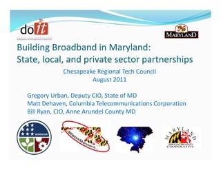 Building Broadband in Maryland:
State, local, and private sector partnerships
              Chesapeake Regional Tech Council
                       August 2011

  Gregory Urban, Deputy CIO, State of MD
  Matt Dehaven, Columbia Telecommunications Corporation
  Bill Ryan, CIO, Anne Arundel County MD
 