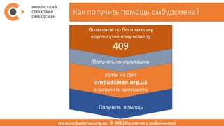 Как получить помощь омбудсмена?
www.ombudsman.org.ua  409 (бесплатно с мобильного)
Получить консультацию
Зайти на сайт
ombudsmen.org.ua
и загрузить документы
Позвонить по бесплатному
круглосуточному номеру
409
Получить помощь
 