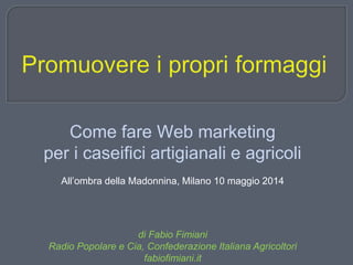 Come fare Web marketing
per i caseifici artigianali e agricoli
All’ombra della Madonnina, Milano 10 maggio 2014
di Fabio Fimiani
Radio Popolare e Cia, Confederazione Italiana Agricoltori
fabiofimiani.it
 