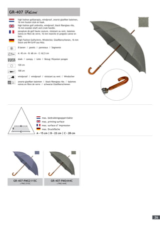 26
	 max. bedrukkingsoppervlakte
	 max. printing surface
	 max. surface d’ impression
	 max. Druckfläche
A - 15 cm | B - 22 cm | C - 28 cm
high fashion golfparaplu, windproof, zwarte glasfiber baleinen,
16 mm houten stok en haak.
high fashion golf umbrella, windproof, black fiberglass ribs,
16 mm wooden shaft and crook handle.
parapluie de golf haute couture, résistant au vent, baleines
noires en fibre de verre, 16 mm manche et poignée canne en
bois.
High-Fashion Golfschirm, Windsicher, Glasfiberschienen, 16 mm
Stock und RH-Griff aus Holz.
8 banen / panels / panneaux / Segmente
A: 45 cm - B: 68 cm - C: 62,5 cm
doek / canopy / toile / Bezug: Polyester pongee
120 cm
100 cm
windproof / windproof / résistant au vent / Windsicher
Fiber-
glass
zwarte glasfiber baleinen / black fiberglass ribs / baleines
noires en fibre de verre / schwarze Glasfiberschienen
GR-407
GR-407-PMS2115C
± PMS 2115C
GR-407-PMS444C
± PMS 444C
 