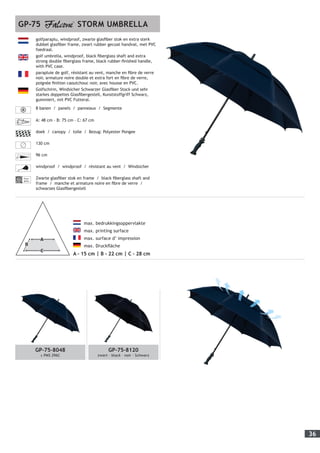 36
GP-75-8048
± PMS 296C
GP-75-8120
zwart - black – noir - Schwarz
	 max. bedrukkingsoppervlakte
	 max. printing surface
	 max. surface d’ impression
	 max. Druckfläche
A - 15 cm | B - 22 cm | C - 28 cm
golfparaplu, windproof, zwarte glasfiber stok en extra sterk
dubbel glasfiber frame, zwart rubber gecoat handvat, met PVC
foedraal.
golf umbrella, windproof, black fiberglass shaft and extra
strong double fiberglass frame, black rubber-finished handle,
with PVC case.
parapluie de golf, résistant au vent, manche en fibre de verre
noir, armature noire double et extra fort en fibre de verre,
poignée finition caoutchouc noir, avec housse en PVC.
Golfschirm, Windsicher Schwarzer Glasfiber Stock und sehr
starkes doppeltes Glasfibergestell, Kunststoffgriff Schwarz,
gummiert, mit PVC Futteral.
8 banen / panels / panneaux / Segmente
A: 48 cm - B: 75 cm - C: 67 cm
doek / canopy / toile / Bezug: Polyester Pongee
130 cm
96 cm
windproof / windproof / résistant au vent / Windsicher
Fiber-
glass
Zwarte glasfiber stok en frame / black fiberglass shaft and
frame / manche et armature noire en fibre de verre /
schwarzes Glasfibergestell
GP-75 STORM UMBRELLA
 