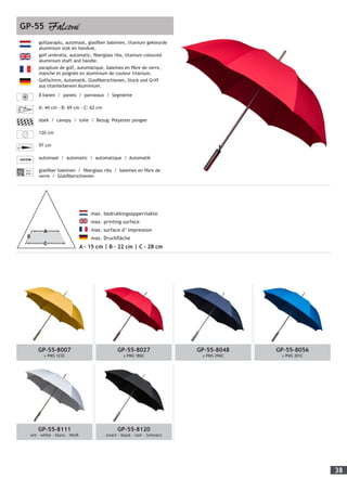 38
	 max. bedrukkingsoppervlakte
	 max. printing surface
	 max. surface d’ impression
	 max. Druckfläche
A - 15 cm | B - 22 cm | C - 28 cm
GP-55
golfparaplu, automaat, glasfiber baleinen, titanium gekleurde
aluminium stok en handvat.
golf umbrella, automatic, fiberglass ribs, titanium coloured
aluminium shaft and handle.
parapluie de golf, automatique, baleines en fibre de verre,
manche et poignée en aluminium de couleur titanium.
Golfschirm, Automatik, Glasfiberschienen, Stock und Griff
aus titanfarbenem Aluminium.
8 banen / panels / panneaux / Segmente
A: 44 cm - B: 69 cm - C: 62 cm
doek / canopy / toile / Bezug: Polyester pongee
120 cm
97 cm
automaat / automatic / automatique / Automatik
Fiber-
glass
glasfiber baleinen / fiberglass ribs / baleines en fibre de
verre / Glasfiberschienen
GP-55-8007
± PMS 123C
GP-55-8027
± PMS 186C
GP-55-8048
± PMS 296C
GP-55-8056
± PMS 301C
GP-55-8111
wit - white - blanc - Weiß
GP-55-8120
zwart - black - noir - Schwarz
 