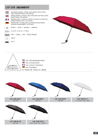 43
LGF-208-8027
± PMS 186C
LGF-208-8057
± PMS 293C
LGF-208-8059
± PMS 280C
LGF-208-8111
wit - white - blanc - Weiß
LGF-208-8118
± PMS 445C
LGF-208-8120
zwart - black - noir - Schwarz
	 max. bedrukkingsoppervlakte
	 max. printing surface
	 max. surface d’ impression
	 max. Druckfläche
A - 15 cm | B - 13 cm | C - 24 cm
opvouwbare paraplu, 3-delig, zwart metalen stok en frame,
zwart kunststof handvat, met foedraal.
folding umbrella, 3-section, black metal shaft and frame, black
plastic handle, with selfcase.
parapluie pliant, 3 sections, manche et monture en métal noir,
poignée plastique noire, avec housse.
Taschenschirm, 3-teilig, Stock und Gestell Schwarz Metall,
Schwarzer Kunststoffgriff, mit Futteral.
8 banen / panels / panneaux / Segmente
A: 36 cm - B: 53 cm - C: 48 cm
doek / canopy / toile / Bezug: Polyester
100 cm
24 cm
LGF-208
 