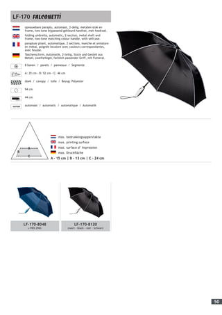 50
LF-170-8048
± PMS 296C
LF-170-8120
zwart - black - noir - Schwarz
	
max. bedrukkingsoppervlakte
max. printing surface
max. surface d’ impression
max. Druckfläche
A - 15 cm | B - 13 cm | C - 24 cm
opvouwbare paraplu, automaat, 2-delig, metalen stok en
frame, two-tone bijpassend gekleurd handvat, met foedraal.
folding umbrella, automatic, 2-section, metal shaft and
frame, two-tone matching colour handle, with selfcase.
parapluie pliant, automatique, 2 sections, manche et armature
en métal, poignée bicolore avec couleurs correspondantes,
avec housse.
Taschenschirm, Automatik, 2-teilig, Stock und Gestell aus
Metall, zweifarbiger, farblich passender Griff, mit Futteral.
8 banen / panels / panneaux / Segmente
A: 35 cm - B: 52 cm - C: 46 cm
doek / canopy / toile / Bezug: Polyester
94 cm
44 cm
automaat / automatic / automatique / Automatik
LF-170
 