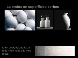 La ombra en superfícies corbes fa un degradat, de la part més il·luminada a la més fosca. 
