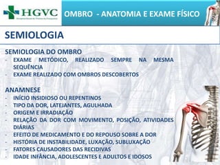 OMBRO - ANATOMIA E EXAME FÍSICO
SEMIOLOGIA
SEMIOLOGIA DO OMBRO
- EXAME METÓDICO, REALIZADO SEMPRE NA MESMA
SEQUÊNCIA
- EXAME REALIZADO COM OMBROS DESCOBERTOS
ANAMNESE
- INÍCIO INSIDIOSO OU REPENTINOS
- TIPO DA DOR, LATEJANTES, AGULHADA
- ORIGEM E IRRADIAÇÃO
- RELAÇÃO DA DOR COM MOVIMENTO, POSIÇÃO, ATIVIDADES
DIÁRIAS
- EFEITO DE MEDICAMENTO E DO REPOUSO SOBRE A DOR
- HISTÓRIA DE INSTABILIDADE, LUXAÇÃO, SUBLUXAÇÃO
- FATORES CAUSADORES DAS RECIDIVAS
- IDADE INFÂNCIA, ADOLESCENTES E ADULTOS E IDOSOS
 