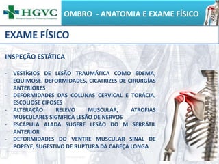 OMBRO - ANATOMIA E EXAME FÍSICO
EXAME FÍSICO
INSPEÇÃO ESTÁTICA
- VESTÍGIOS DE LESÃO TRAUMÁTICA COMO EDEMA,
EQUIMOSE, DEFORMIDADES, CICATRIZES DE CIRURGÍAS
ANTERIORES
- DEFORMIDADES DAS COLUNAS CERVICAL E TORÁCIA,
ESCOLIOSE CIFOSES
- ALTERAÇÃO RELEVO MUSCULAR, ATROFIAS
MUSCULARES SIGNIFICA LESÃO DE NERVOS
- ESCÁPULA ALADA SUGERE LESÃO DO M SERRÁTIL
ANTERIOR
- DEFORMIDADES DO VENTRE MUSCULAR SINAL DE
POPEYE, SUGESTIVO DE RUPTURA DA CABEÇA LONGA
 