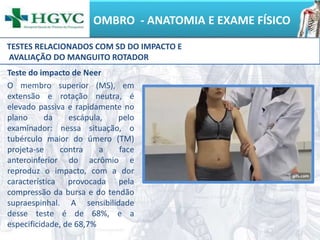 OMBRO - ANATOMIA E EXAME FÍSICO
Teste do impacto de Neer
O membro superior (MS), em
extensão e rotação neutra, é
elevado passiva e rapidamente no
plano da escápula, pelo
examinador: nessa situação, o
tubérculo maior do úmero (TM)
projeta-se contra a face
anteroinferior do acrômio e
reproduz o impacto, com a dor
característica provocada pela
compressão da bursa e do tendão
supraespinhal. A sensibilidade
desse teste é de 68%, e a
especificidade, de 68,7%
TESTES RELACIONADOS COM SD DO IMPACTO E
AVALIAÇÃO DO MANGUITO ROTADOR
 