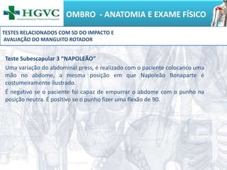 OMBRO - ANATOMIA E EXAME FÍSICO
Teste Subescapular 3 “NAPOLEÃO”
Uma variação do abdominal press, é realizado com o paciente colocanco uma
mão no abdome, a mesma posição em que Napoleão Bonaparte é
costumeiramente ilustrado.
É negativo se o paciente foi capaz de empurrar o abdome com o punho na
posição neutra. É positivo se o punho fizer uma flexão de 90.
TESTES RELACIONADOS COM SD DO IMPACTO E
AVALIAÇÃO DO MANGUITO ROTADOR
 