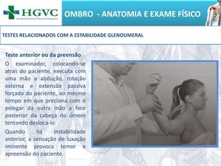 OMBRO - ANATOMIA E EXAME FÍSICO
Teste anterior ou da preensão
O examinador, colocando-se
atras do paciente, executa com
uma mão a abdução, rotação
externa e extensão passiva
forçada do paciente, ao mesmo
tempo em que preciona com o
polegar da outra mão a face
posterior da cabeça do úmero
tentando desloca-lo
Quando há instabilidade
anterior, a sensação de luxação
iminente provoca temor e
apreensão do paciente.
TESTES RELACIONADOS COM A ESTABILIDADE GLENOUMERAL
 