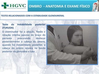 OMBRO - ANATOMIA E EXAME FÍSICO
Teste da instabilidade posterior
(FUKUDA)
O examinador faz a adução, flexão e
rotação interna passiva do braço do
paciente procurando deslocar
posteriormente a cabeça do úmero,
quando há instabilidade posterior, a
cabeça do úmero resvala na borda
posterior da glenoidea e luxa
TESTES RELACIONADOS COM A ESTABILIDADE GLENOUMERAL
 