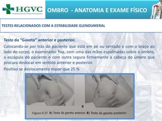 OMBRO - ANATOMIA E EXAME FÍSICO
Teste da “Gaveta” anterior e posterior.
Colocando-se por trás do paciente que está em pé ou sentado e com o braço ao
lado do corpo, o examinador fixa, com uma das mãos espalmadas sobre o ombro,
a escápula do paciente e com outra segura firmemente a cabeça do úmero que
procura deslocar em sentido anterior e posterior.
Positivo se deslocamento maior que 25 %
TESTES RELACIONADOS COM A ESTABILIDADE GLENOUMERAL
 