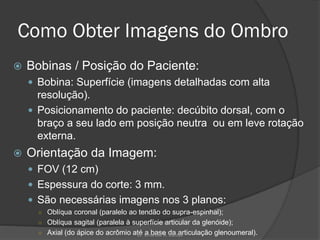 Como Obter Imagens do Ombro
 Bobinas / Posição do Paciente:
 Bobina: Superfície (imagens detalhadas com alta
resolução).
 Posicionamento do paciente: decúbito dorsal, com o
braço a seu lado em posição neutra ou em leve rotação
externa.
 Orientação da Imagem:
 FOV (12 cm)
 Espessura do corte: 3 mm.
 São necessárias imagens nos 3 planos:
○ Oblíqua coronal (paralelo ao tendão do supra-espinhal);
○ Oblíqua sagital (paralela à superfície articular da glenóide);
○ Axial (do ápice do acrômio até a base da articulação glenoumeral).
Dr. Emanuel R. Dantas
 