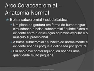Arco Coracoacromial –
Anatomia Normal
 Bolsa subacromial / subdeltóidea:
 Um plano de gordura em forma de bumerangue
circundando a bolsa subacromial / subdeltóidea é
evidente entre a articulação acromioclavicular e o
músculo supraespinhal.
 A bursa subacromial / subdeltóide normalmente é
evidente apenas porque é delineada por gordura.
 Ela não deve conter líquido, ou apenas uma
quantidade muito pequena.
Dr. Emanuel R. Dantas
 