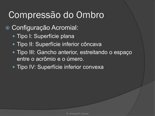 Compressão do Ombro
 Configuração Acromial:
 Tipo I: Superfície plana
 Tipo II: Superfície inferior côncava
 Tipo III: Gancho anterior, estreitando o espaço
entre o acrômio e o úmero.
 Tipo IV: Superfície inferior convexa
Dr. Emanuel R. Dantas
 