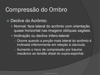 Compressão do Ombro
 Declive do Acrômio:
 Normal: face lateral do acrômio com orientação
quase horizontal nas imagens oblíquas sagitais.
 Inclinação ou declive ínfero-lateral:
○ Ocorre quando a porção mais lateral do acrômio é
inclinada inferiormente em relação à clavícula.
○ Aumento o risco de compressão por trauma
mecânico ao tendão distal do supra-espinhal.
Dr. Emanuel R. Dantas
 