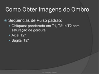 Como Obter Imagens do Ombro
 Seqüências de Pulso padrão:
 Oblíquas: ponderada em T1, T2* e T2 com
saturação de gordura
 Axial T2*
 Sagital T2*
Dr. Emanuel R. Dantas
 