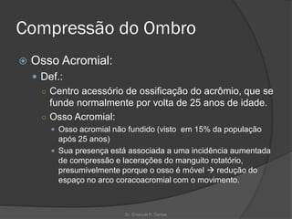 Compressão do Ombro
 Osso Acromial:
 Def.:
○ Centro acessório de ossificação do acrômio, que se
funde normalmente por volta de 25 anos de idade.
○ Osso Acromial:
 Osso acromial não fundido (visto em 15% da população
após 25 anos)
 Sua presença está associada a uma incidência aumentada
de compressão e lacerações do manguito rotatório,
presumivelmente porque o osso é móvel → redução do
espaço no arco coracoacromial com o movimento.
Dr. Emanuel R. Dantas
 