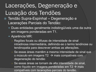 Lacerações, Degeneração e
Luxação dos Tendões
 Tendão Supra-Espinhal – Degeneração e
Lacerações Parciais do Tendão:
 Duas entidades geralmente indistingüíveis uma da outra
em imagens ponderadas em T1.
 Aparência MR:
○ Regiões focais ou difusas de intensidade de sinal
intradinosa intermediária, definindo-se o termo tendinose ou
tendinopatia para descrever ambas as alterações.
○ Se essas áreas mantêm a mesma intensidade de sinal que
o músculo em imagens T2 → mais compatíveis com
degeneração do tendão
○ Se essas áreas se tornam de alta intensidade de sinal,
como líquido em imagens ponderadas em T2 → mais
compatíveis com lacerações parciais do tendão.
Dr. Emanuel R. Dantas
 