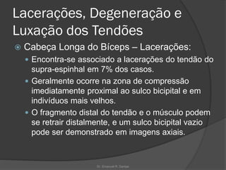 Lacerações, Degeneração e
Luxação dos Tendões
 Cabeça Longa do Bíceps – Lacerações:
 Encontra-se associado a lacerações do tendão do
supra-espinhal em 7% dos casos.
 Geralmente ocorre na zona de compressão
imediatamente proximal ao sulco bicipital e em
indivíduos mais velhos.
 O fragmento distal do tendão e o músculo podem
se retrair distalmente, e um sulco bicipital vazio
pode ser demonstrado em imagens axiais.
Dr. Emanuel R. Dantas
 