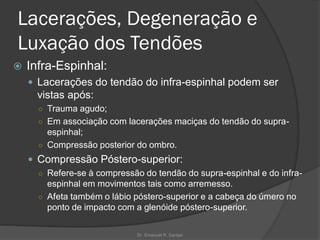 Lacerações, Degeneração e
Luxação dos Tendões
 Infra-Espinhal:
 Lacerações do tendão do infra-espinhal podem ser
vistas após:
○ Trauma agudo;
○ Em associação com lacerações maciças do tendão do supra-
espinhal;
○ Compressão posterior do ombro.
 Compressão Póstero-superior:
○ Refere-se à compressão do tendão do supra-espinhal e do infra-
espinhal em movimentos tais como arremesso.
○ Afeta também o lábio póstero-superior e a cabeça do úmero no
ponto de impacto com a glenóide póstero-superior.
Dr. Emanuel R. Dantas
 