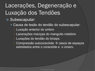 Lacerações, Degeneração e
Luxação dos Tendões
 Subescapular:
 Causa de lesão do tendão do subescapular:
○ Luxação anterior do ombro
○ Lacerações maciças do manguito rotatório
○ Luxações do tendão do bíceps.
○ Compressão subcoracóide → casos de espaços
estreitados entre o coracóide e o úmero.
Dr. Emanuel R. Dantas
 